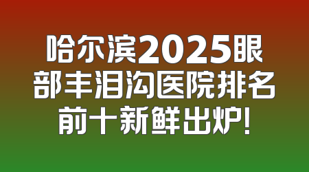 哈尔滨2025眼部丰泪沟医院排名前十新鲜出炉！