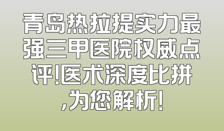 青岛热拉提实力最强三甲医院权威点评！医术深度比拼，为您解析！