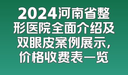 2024河南省整形医院全面介绍及双眼皮案例展示，价格收费表一览