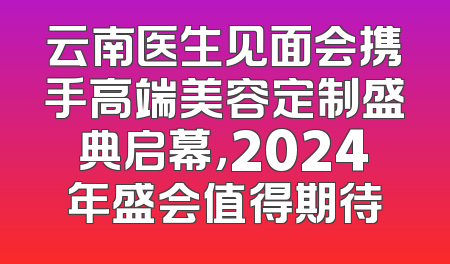 云南医生见面会携手高端美容定制盛典启幕，2024年盛会值得期待