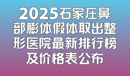 2025石家庄鼻部膨体假体取出整形医院最新排行榜及价格表公布