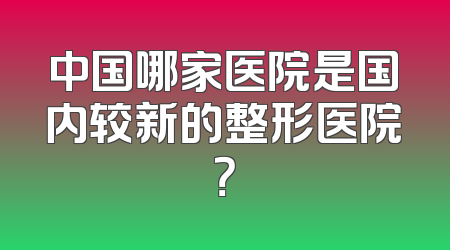中国哪家医院是国内较新的整形医院？