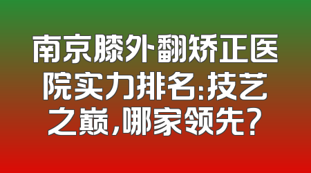 南京膝外翻矫正医院实力排名：技艺之巅，哪家领先？