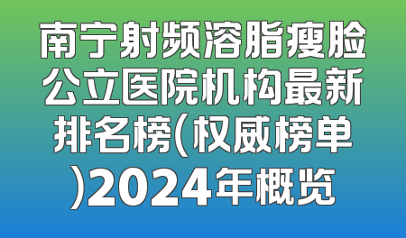 南宁射频溶脂瘦脸公立医院机构最新排名榜（权威榜单）2024年概览