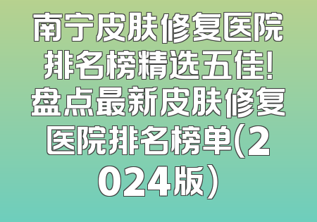 南宁皮肤修复医院排名榜精选五佳！盘点最新皮肤修复医院排名榜单（2024版）