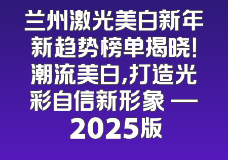 兰州激光美白新年新趋势榜单揭晓！潮流美白，打造光彩自信新形象 — 2025版