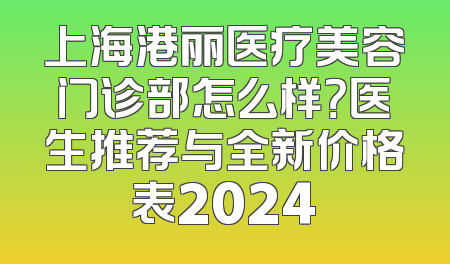 上海港丽医疗美容门诊部怎么样？医生推荐与全新价格表2024