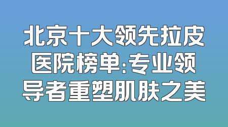 北京十大领先拉皮医院榜单：专业领导者重塑肌肤之美