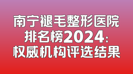 南宁褪毛整形医院排名榜2024：权威机构评选结果
