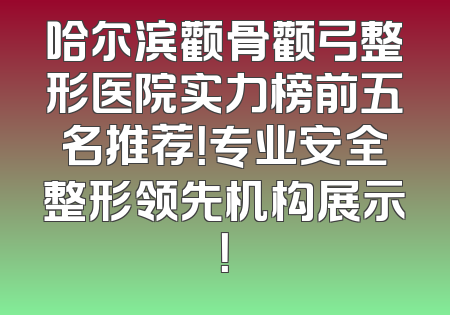 哈尔滨颧骨颧弓整形医院实力榜前五名推荐！专业安全整形领先机构展示！