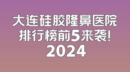 大连硅胶隆鼻医院排行榜前5来袭! 2024