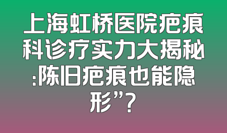 上海虹桥医院疤痕科诊疗实力大揭秘：陈旧疤痕也能隐形”？