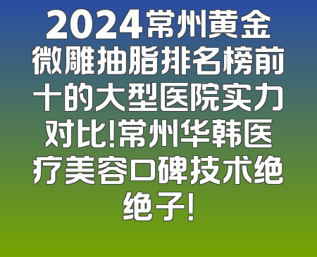 2024常州黄金微雕抽脂排名榜前十的大型医院实力对比！常州华韩医疗美容口碑技术绝绝子！