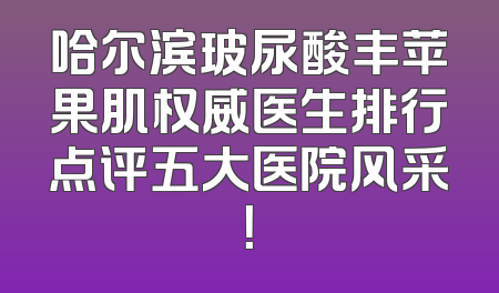 哈尔滨玻尿酸丰苹果肌权威医生排行点评五大医院风采！