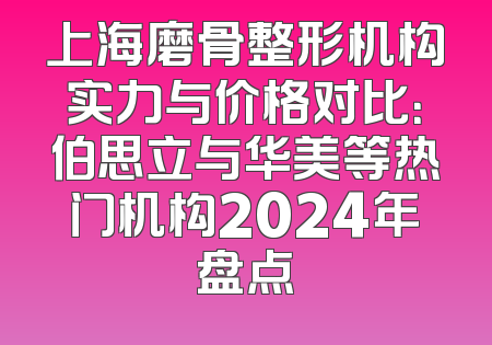 上海磨骨整形机构实力与价格对比：伯思立与华美等热门机构2024年盘点