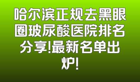 哈尔滨正规去黑眼圈玻尿酸医院排名分享！最新名单出炉！
