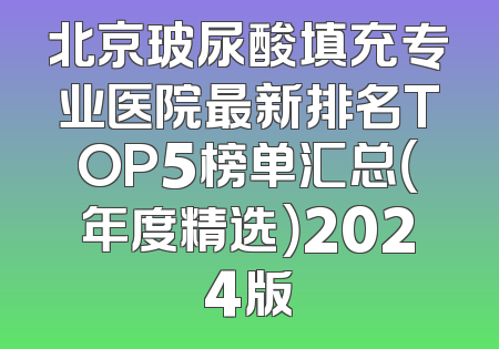 北京玻尿酸填充专业医院最新排名TOP5榜单汇总（年度精选）2024版