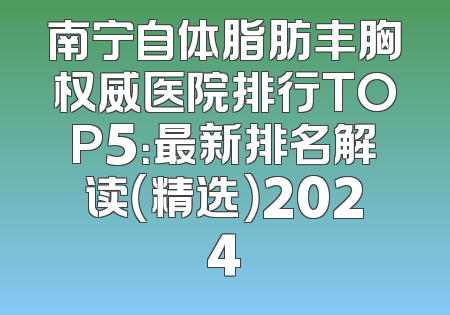南宁自体脂肪丰胸权威医院排行TOP5：最新排名解读（精选）2024