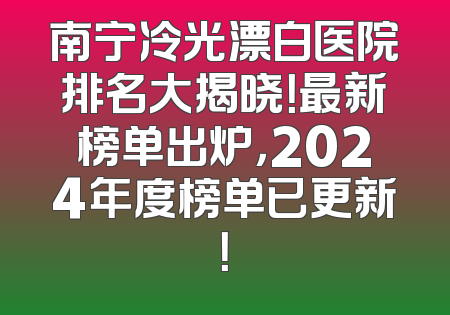 南宁冷光漂白医院排名大揭晓！最新榜单出炉，2024年度榜单已更新！