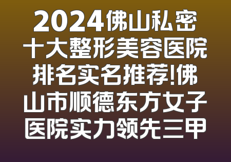 2024佛山私密十大整形美容医院排名实名推荐！佛山市顺德东方女子医院实力领先三甲