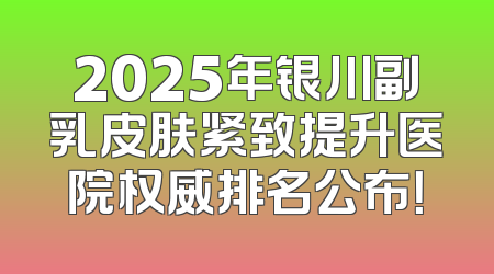 2025年银川副乳皮肤紧致提升医院权威排名公布！