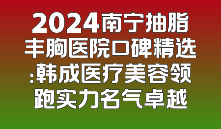 2024南宁抽脂丰胸医院口碑精选：韩成医疗美容领跑实力名气卓越