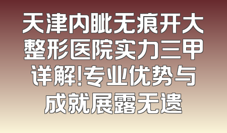 天津内眦无痕开大整形医院实力三甲详解！专业优势与成就展露无遗