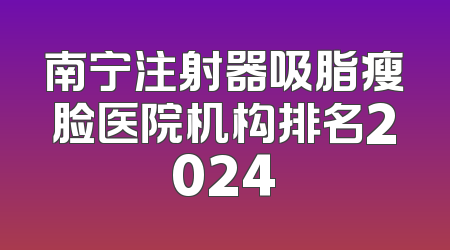南宁注射器吸脂瘦脸医院机构排名2024