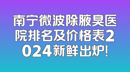 南宁微波除腋臭医院排名及价格表2024新鲜出炉！