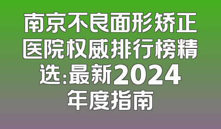 南京不良面形矫正医院权威排行榜精选：最新2024年度指南