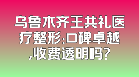 乌鲁木齐王共礼医疗整形：口碑卓越，收费透明吗？