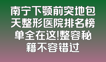 南宁下颚前突地包天整形医院排名榜单全在这！整容秘籍不容错过