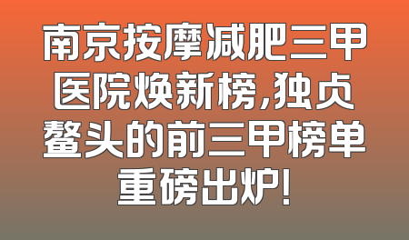 南京按摩减肥三甲医院焕新榜，独占鳌头的前三甲榜单重磅出炉！