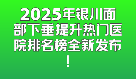 2025年银川面部下垂提升热门医院排名榜全新发布！
