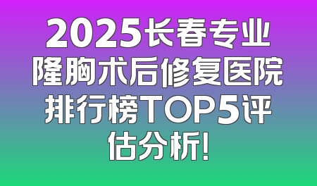 2025长春专业隆胸术后修复医院排行榜TOP5评估分析！