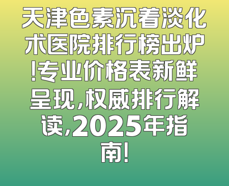 天津色素沉着淡化术医院排行榜出炉！专业价格表新鲜呈现，权威排行解读，2025年指南！