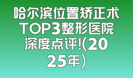 哈尔滨位置矫正术TOP3整形医院深度点评！(2025年)