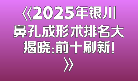 《2025年银川鼻孔成形术排名大揭晓：前十刷新!》