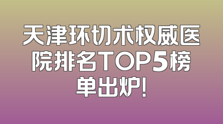 天津环切术权威医院排名TOP5榜单出炉！