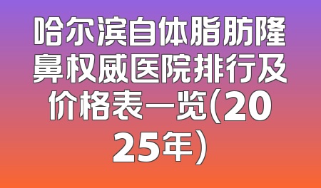 哈尔滨自体脂肪隆鼻权威医院排行及价格表一览（2025年）