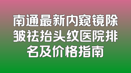 南通最新内窥镜除皱祛抬头纹医院排名及价格指南