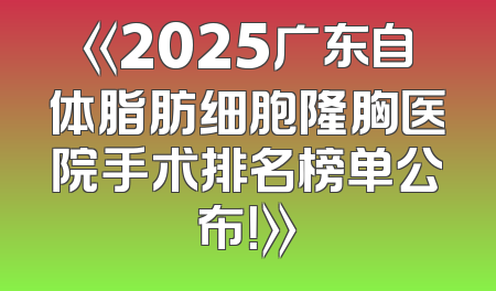 《2025广东自体脂肪细胞隆胸医院手术排名榜单公布！》