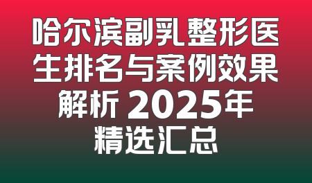 哈尔滨副乳整形医生排名与案例效果解析 2025年精选汇总