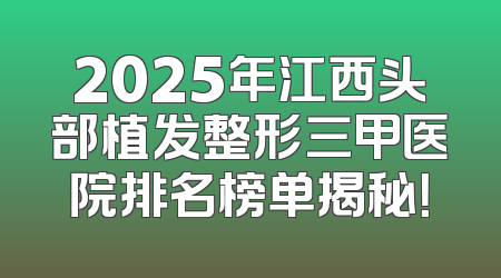 2025年江西头部植发整形三甲医院排名榜单揭秘！