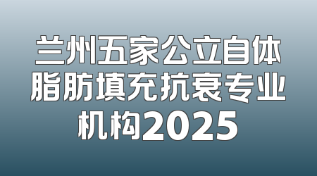 兰州五家公立自体脂肪填充抗衰专业机构2025