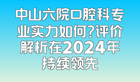 中山六院口腔科专业实力如何？评价解析在2024年持续领先
