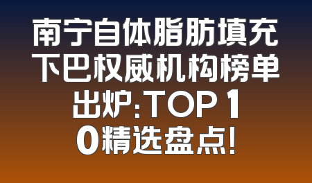 南宁自体脂肪填充下巴权威机构榜单出炉：TOP 10精选盘点！