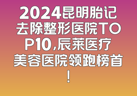 2024昆明胎记去除整形医院TOP10，辰莱医疗美容医院领跑榜首！