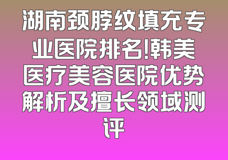 湖南颈脖纹填充专业医院排名！韩美医疗美容医院优势解析及擅长领域测评