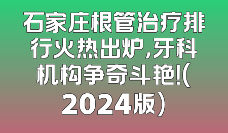 石家庄根管治疗排行火热出炉，牙科机构争奇斗艳！(2024版)